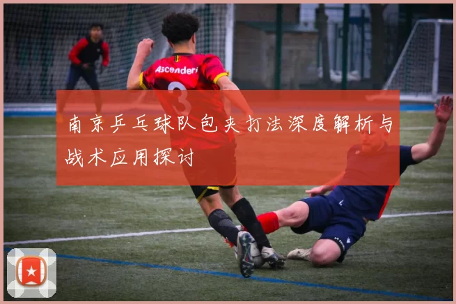 南京乒乓球队包夹打法深度解析与战术应用探讨