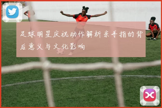 足球明星庆祝动作解析亲手指的背后意义与文化影响