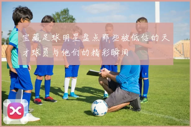 宝藏足球明星盘点那些被低估的天才球员与他们的精彩瞬间