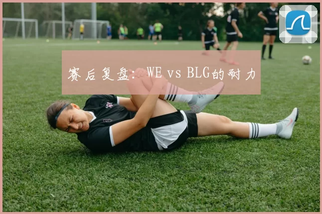 赛后复盘：WE vs BLG的耐力