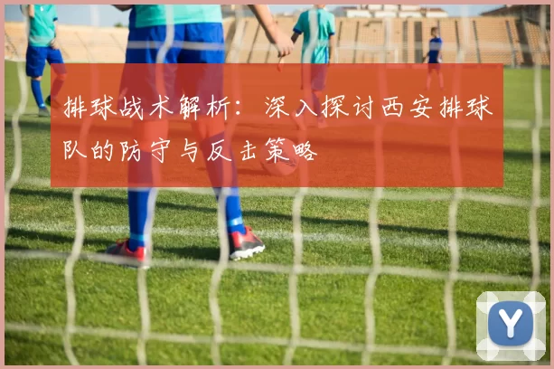 排球战术解析：深入探讨西安排球队的防守与反击策略