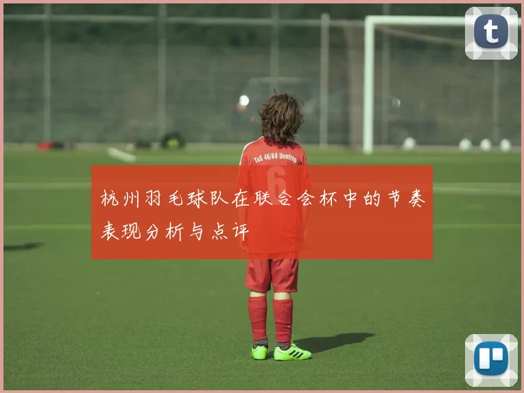 杭州羽毛球队在联合会杯中的节奏表现分析与点评