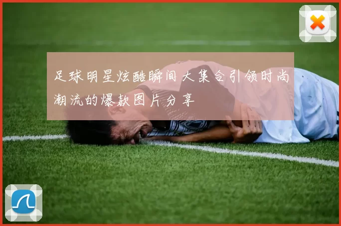 足球明星炫酷瞬间大集合引领时尚潮流的爆款图片分享