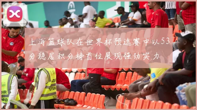 上海篮球队在世界杯预选赛中以53分稳居积分榜首位展现强劲实力