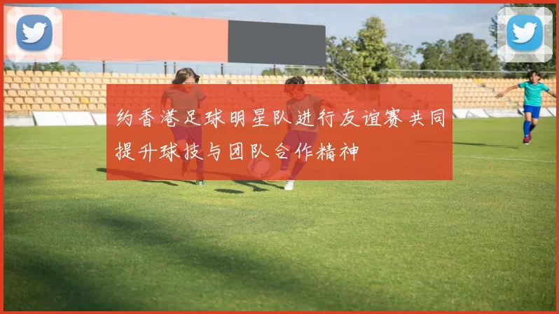 约香港足球明星队进行友谊赛共同提升球技与团队合作精神