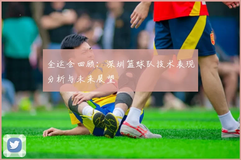 全运会回顾：深圳篮球队技术表现分析与未来展望