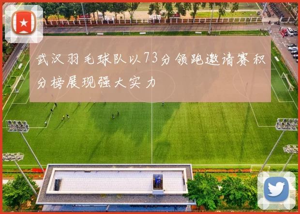 武汉羽毛球队以73分领跑邀请赛积分榜展现强大实力