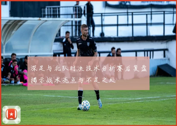 深足与北队对决技术分析赛后复盘揭示战术亮点与不足之处