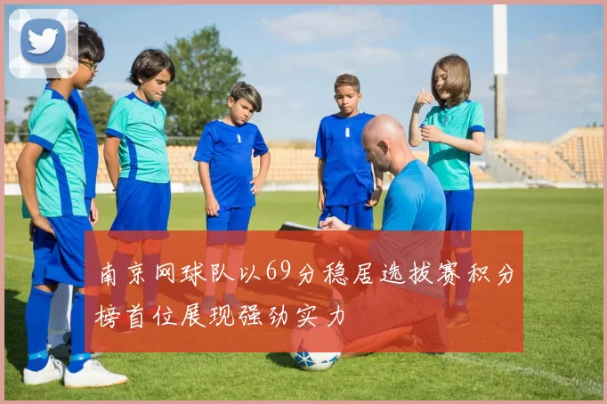 南京网球队以69分稳居选拔赛积分榜首位展现强劲实力