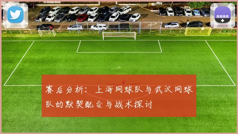 赛后分析：上海网球队与武汉网球队的默契配合与战术探讨